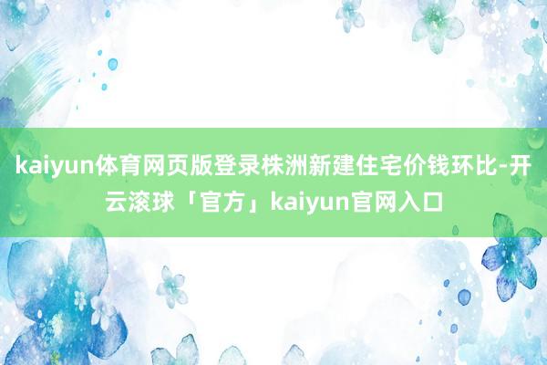 kaiyun体育网页版登录株洲新建住宅价钱环比-开云滚球「官方」kaiyun官网入口