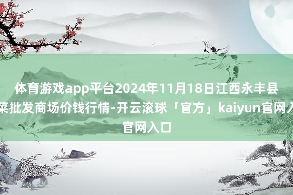 体育游戏app平台2024年11月18日江西永丰县蔬菜批发商场价钱行情-开云滚球「官方」kaiyun官网入口