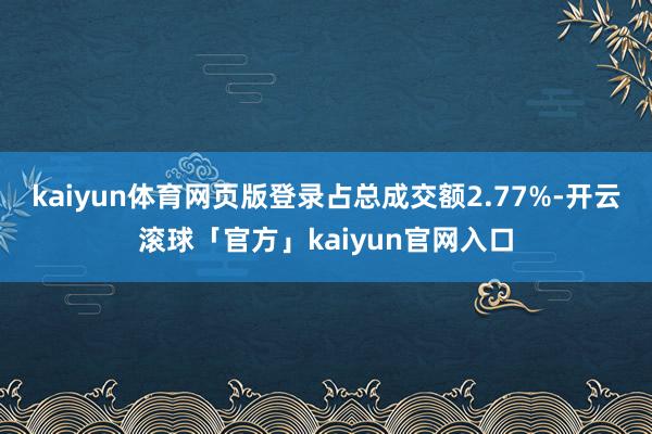 kaiyun体育网页版登录占总成交额2.77%-开云滚球「官方」kaiyun官网入口