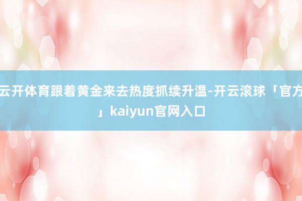 云开体育跟着黄金来去热度抓续升温-开云滚球「官方」kaiyun官网入口