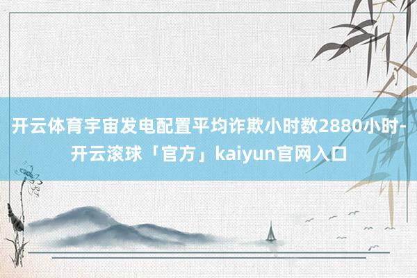 开云体育宇宙发电配置平均诈欺小时数2880小时-开云滚球「官方」kaiyun官网入口