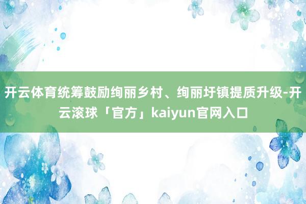 开云体育统筹鼓励绚丽乡村、绚丽圩镇提质升级-开云滚球「官方」kaiyun官网入口