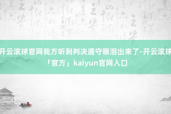 开云滚球官网我方听到判决遵守眼泪出来了-开云滚球「官方」kaiyun官网入口