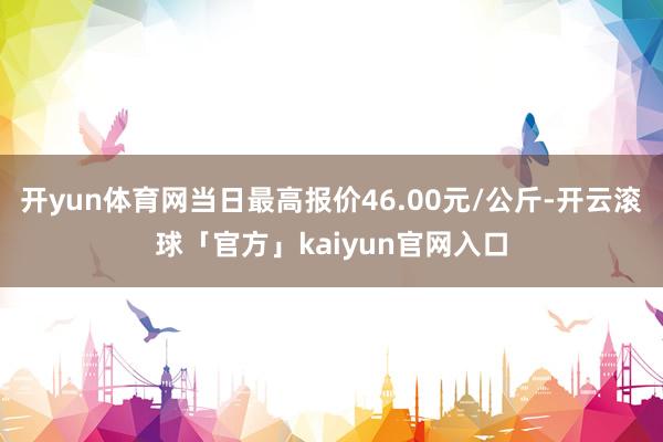 开yun体育网当日最高报价46.00元/公斤-开云滚球「官方」kaiyun官网入口