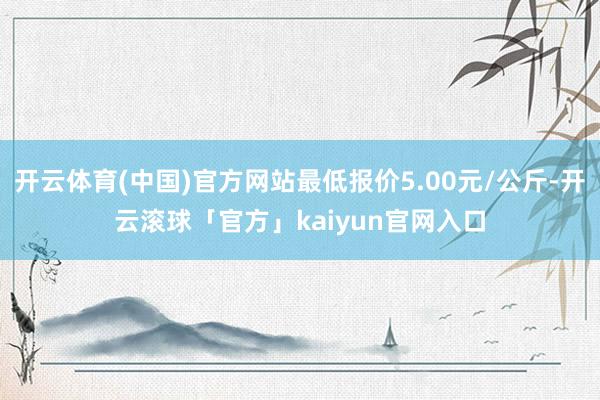 开云体育(中国)官方网站最低报价5.00元/公斤-开云滚球「官方」kaiyun官网入口