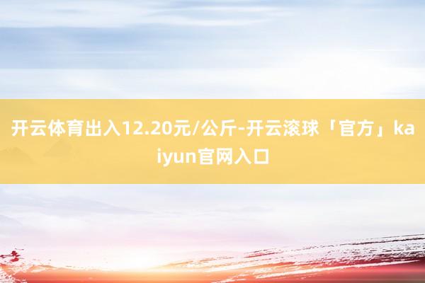 开云体育出入12.20元/公斤-开云滚球「官方」kaiyun官网入口