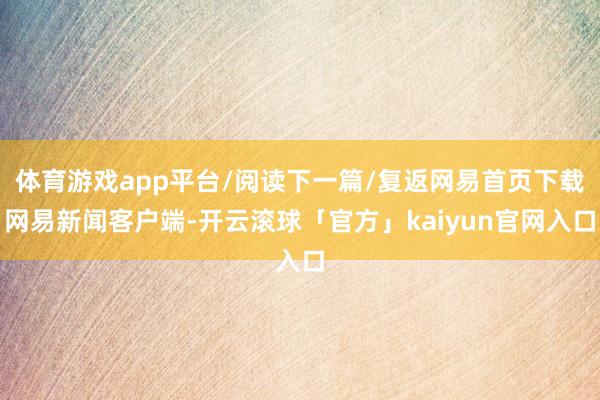 体育游戏app平台/阅读下一篇/复返网易首页下载网易新闻客户端-开云滚球「官方」kaiyun官网入口