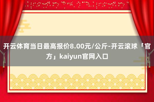 开云体育当日最高报价8.00元/公斤-开云滚球「官方」kaiyun官网入口