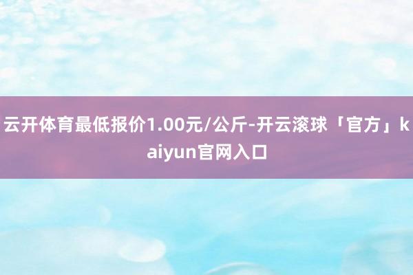 云开体育最低报价1.00元/公斤-开云滚球「官方」kaiyun官网入口