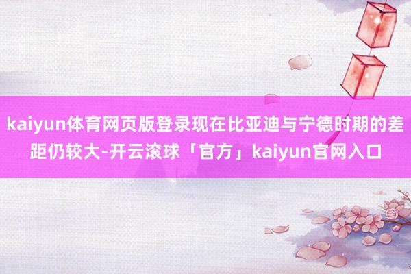 kaiyun体育网页版登录现在比亚迪与宁德时期的差距仍较大-开云滚球「官方」kaiyun官网入口