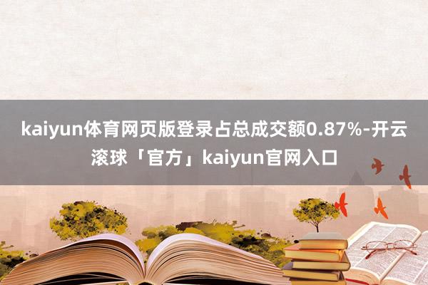 kaiyun体育网页版登录占总成交额0.87%-开云滚球「官方」kaiyun官网入口
