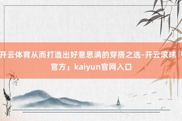 开云体育从而打造出好意思满的穿搭之选-开云滚球「官方」kaiyun官网入口