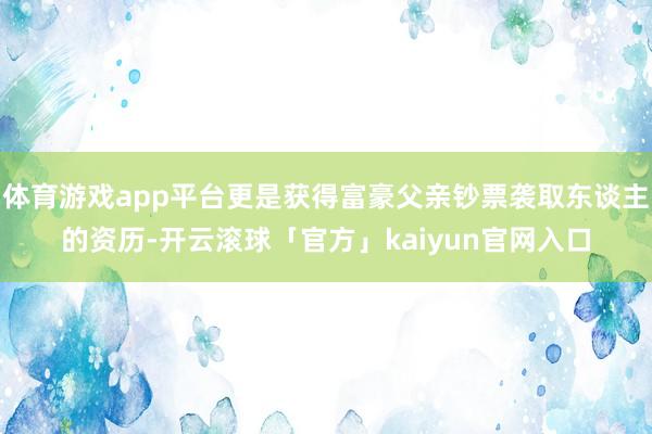 体育游戏app平台更是获得富豪父亲钞票袭取东谈主的资历-开云滚球「官方」kaiyun官网入口