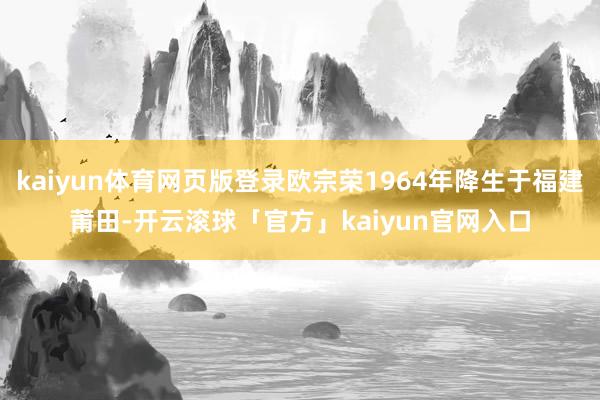 kaiyun体育网页版登录欧宗荣1964年降生于福建莆田-开云滚球「官方」kaiyun官网入口