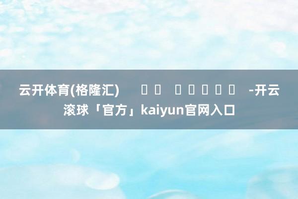 云开体育(格隆汇)      		  					  -开云滚球「官方」kaiyun官网入口