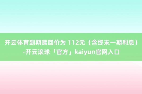 开云体育到期赎回价为 112元（含终末一期利息）-开云滚球「官方」kaiyun官网入口