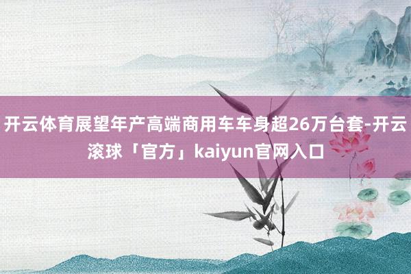 开云体育展望年产高端商用车车身超26万台套-开云滚球「官方」kaiyun官网入口