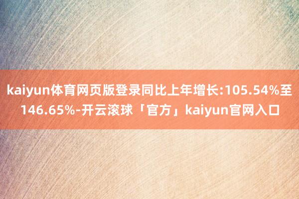 kaiyun体育网页版登录同比上年增长:105.54%至146.65%-开云滚球「官方」kaiyun官网入口