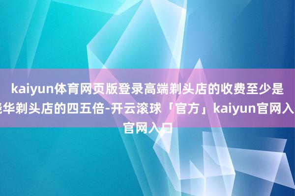 kaiyun体育网页版登录高端剃头店的收费至少是晓华剃头店的四五倍-开云滚球「官方」kaiyun官网入口