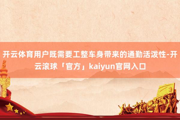 开云体育用户既需要工整车身带来的通勤活泼性-开云滚球「官方」kaiyun官网入口