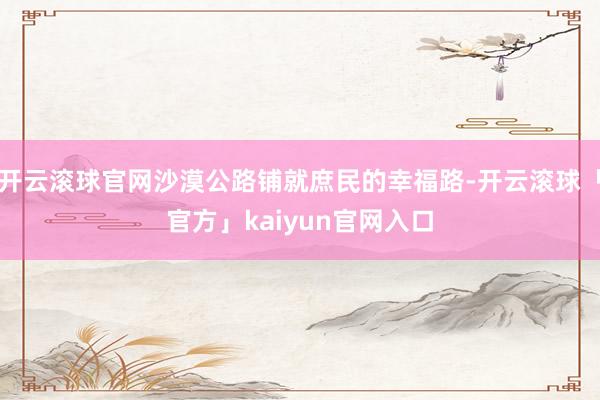 开云滚球官网沙漠公路铺就庶民的幸福路-开云滚球「官方」kaiyun官网入口