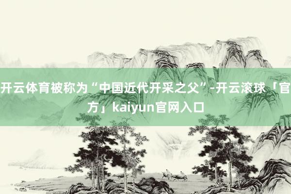 开云体育被称为“中国近代开采之父”-开云滚球「官方」kaiyun官网入口