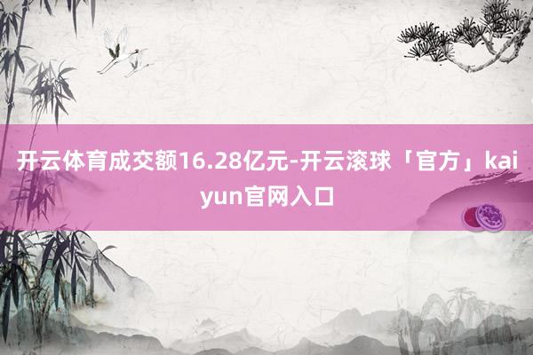 开云体育成交额16.28亿元-开云滚球「官方」kaiyun官网入口
