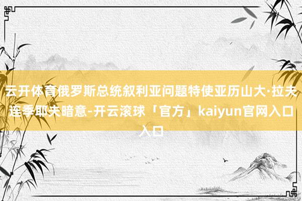 云开体育俄罗斯总统叙利亚问题特使亚历山大·拉夫连季耶夫暗意-开云滚球「官方」kaiyun官网入口