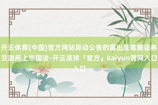 开云体育(中国)官方网站异动公告的露出是笔据证券交游所上市国法-开云滚球「官方」kaiyun官网入口