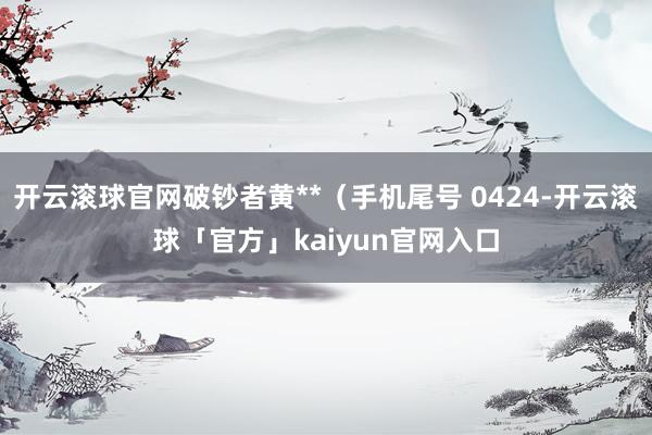 开云滚球官网破钞者黄**（手机尾号 0424-开云滚球「官方」kaiyun官网入口