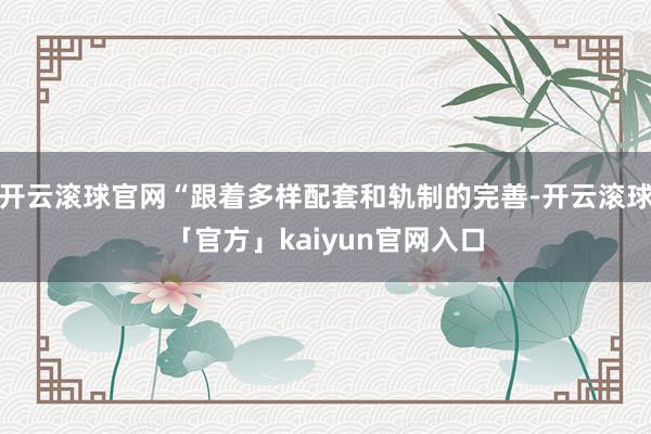开云滚球官网“跟着多样配套和轨制的完善-开云滚球「官方」kaiyun官网入口