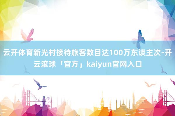 云开体育新光村接待旅客数目达100万东谈主次-开云滚球「官方」kaiyun官网入口