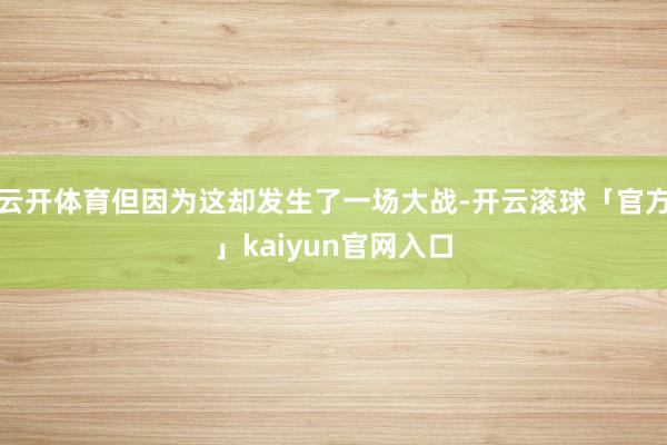 云开体育但因为这却发生了一场大战-开云滚球「官方」kaiyun官网入口