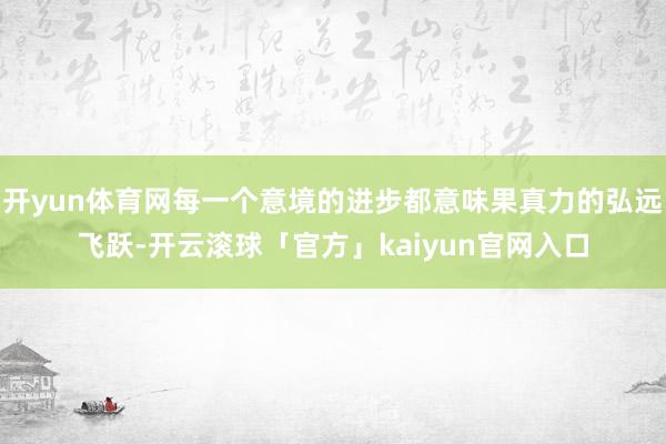 开yun体育网每一个意境的进步都意味果真力的弘远飞跃-开云滚球「官方」kaiyun官网入口