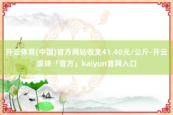 开云体育(中国)官方网站收支41.40元/公斤-开云滚球「官方」kaiyun官网入口