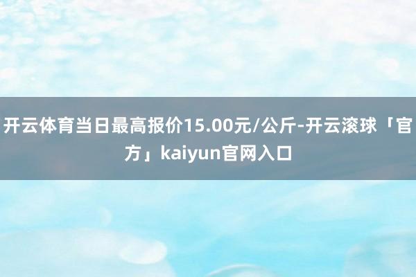 开云体育当日最高报价15.00元/公斤-开云滚球「官方」kaiyun官网入口