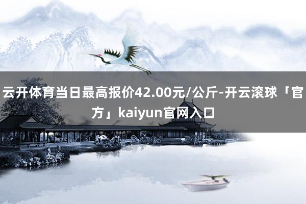 云开体育当日最高报价42.00元/公斤-开云滚球「官方」kaiyun官网入口