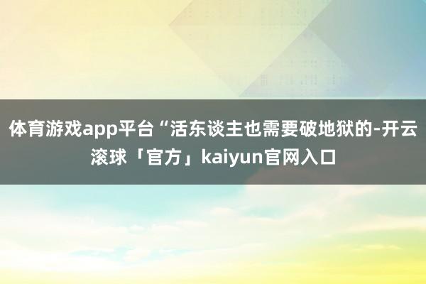 体育游戏app平台“活东谈主也需要破地狱的-开云滚球「官方」kaiyun官网入口