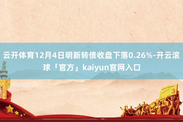云开体育12月4日明新转债收盘下落0.26%-开云滚球「官方」kaiyun官网入口