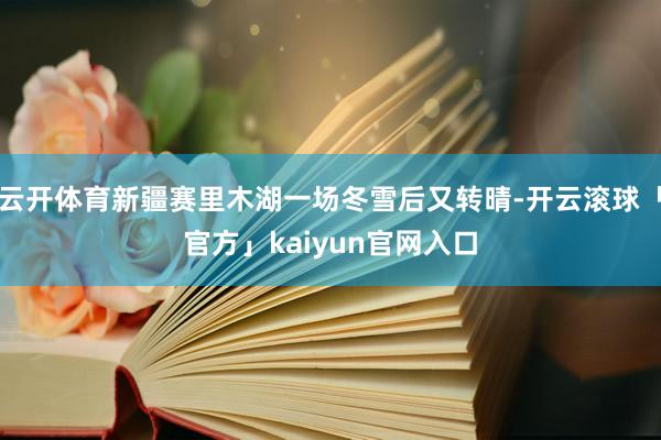 云开体育新疆赛里木湖一场冬雪后又转晴-开云滚球「官方」kaiyun官网入口