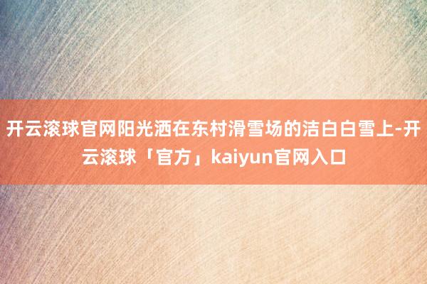 开云滚球官网阳光洒在东村滑雪场的洁白白雪上-开云滚球「官方」kaiyun官网入口