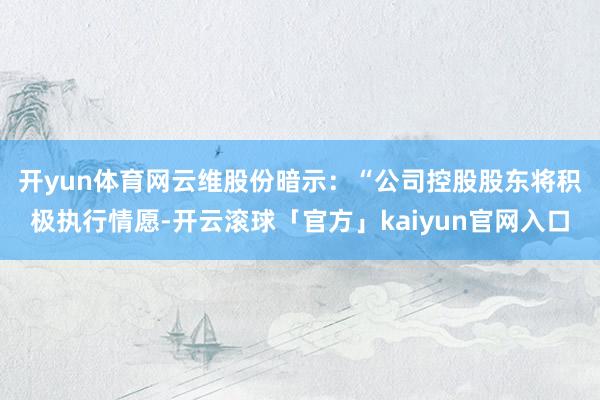 开yun体育网　　云维股份暗示：“公司控股股东将积极执行情愿-开云滚球「官方」kaiyun官网入口