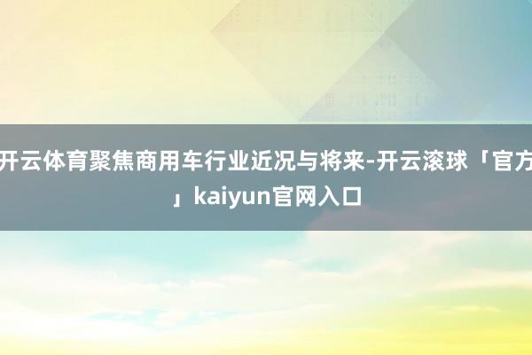 开云体育聚焦商用车行业近况与将来-开云滚球「官方」kaiyun官网入口