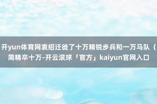 开yun体育网袁绍迁徙了十万精锐步兵和一万马队（简精卒十万-开云滚球「官方」kaiyun官网入口