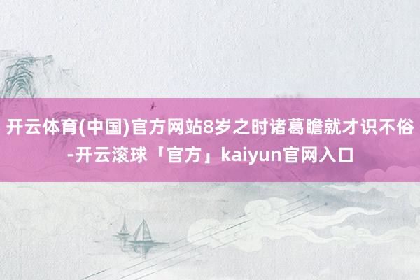 开云体育(中国)官方网站8岁之时诸葛瞻就才识不俗-开云滚球「官方」kaiyun官网入口