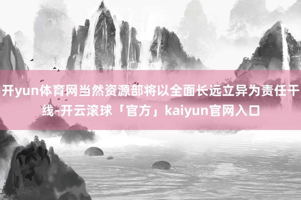 开yun体育网当然资源部将以全面长远立异为责任干线-开云滚球「官方」kaiyun官网入口