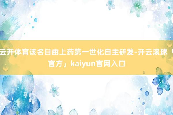 云开体育该名目由上药第一世化自主研发-开云滚球「官方」kaiyun官网入口