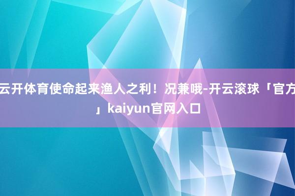云开体育使命起来渔人之利！况兼哦-开云滚球「官方」kaiyun官网入口