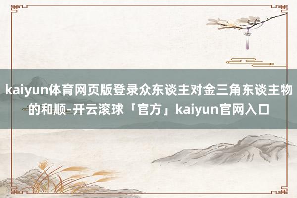 kaiyun体育网页版登录众东谈主对金三角东谈主物的和顺-开云滚球「官方」kaiyun官网入口
