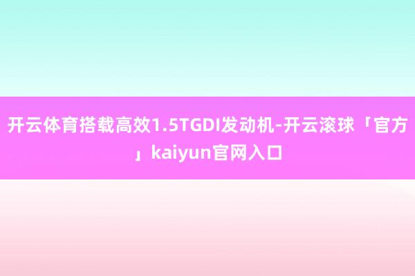 开云体育搭载高效1.5TGDI发动机-开云滚球「官方」kaiyun官网入口